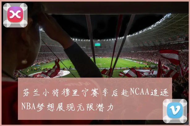芬兰小将穆里宁赛季后赴NCAA追逐NBA梦想展现无限潜力