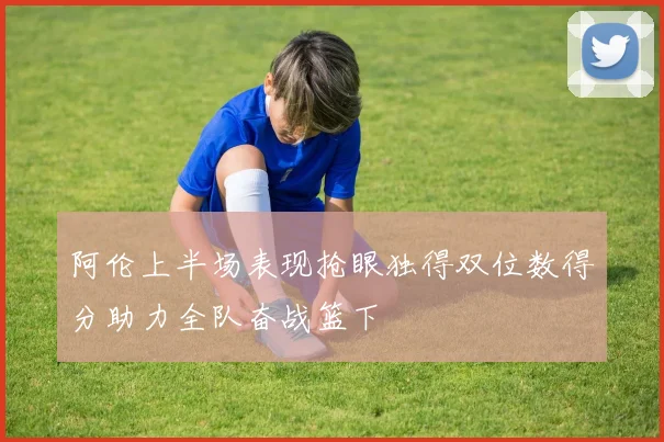 阿伦上半场表现抢眼独得双位数得分助力全队奋战篮下