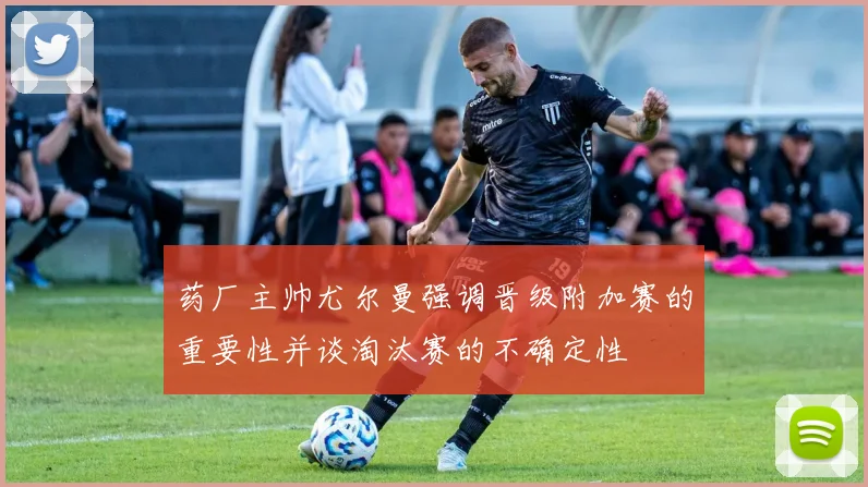 药厂主帅尤尔曼强调晋级附加赛的重要性并谈淘汰赛的不确定性