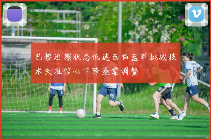 巴黎近期状态低迷面临蓝军挑战技术失准信心下降亟需调整
