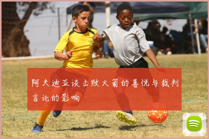 阿夫迪亚谈击败火箭的喜悦与裁判言论的影响