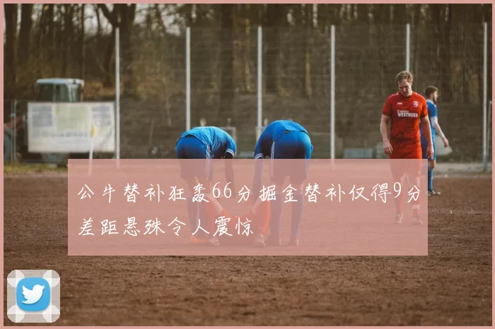 公牛替补狂轰66分掘金替补仅得9分差距悬殊令人震惊