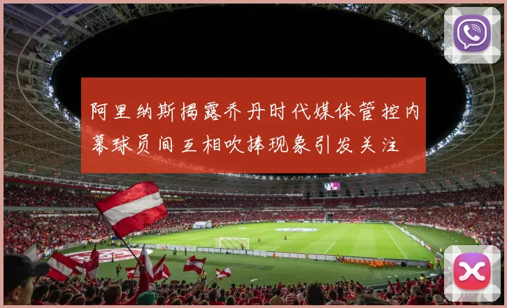 阿里纳斯揭露乔丹时代媒体管控内幕球员间互相吹捧现象引发关注