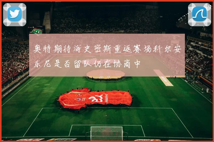 奥特期待海史密斯重返赛场科尔安东尼是否留队仍在协商中