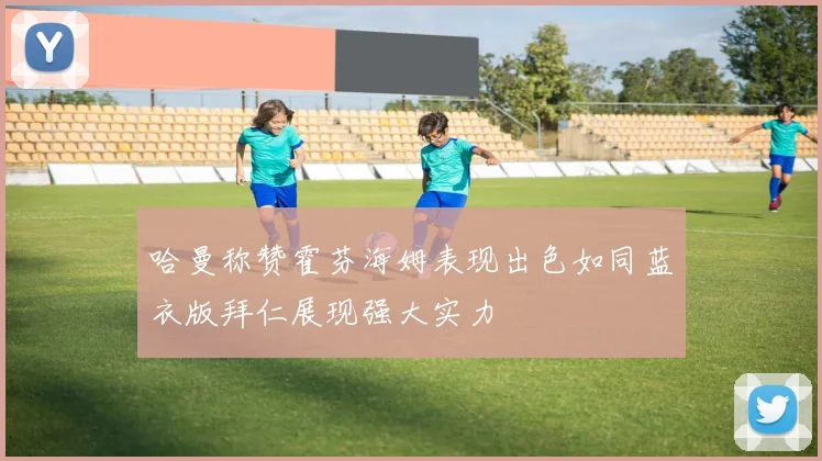 哈曼称赞霍芬海姆表现出色如同蓝衣版拜仁展现强大实力