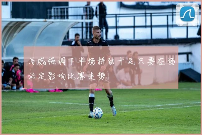 马威强调下半场拼劲十足只要在场必定影响比赛走势