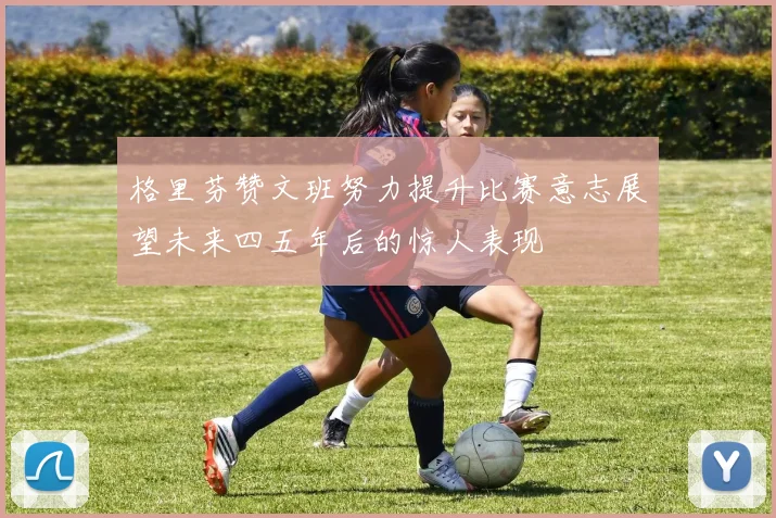格里芬赞文班努力提升比赛意志展望未来四五年后的惊人表现