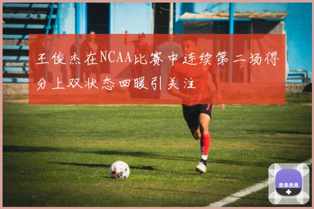王俊杰在NCAA比赛中连续第二场得分上双状态回暖引关注