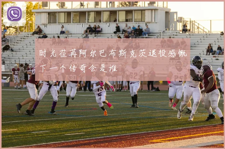 时光荏苒阿尔巴布斯克茨退役感慨下一个传奇会是谁