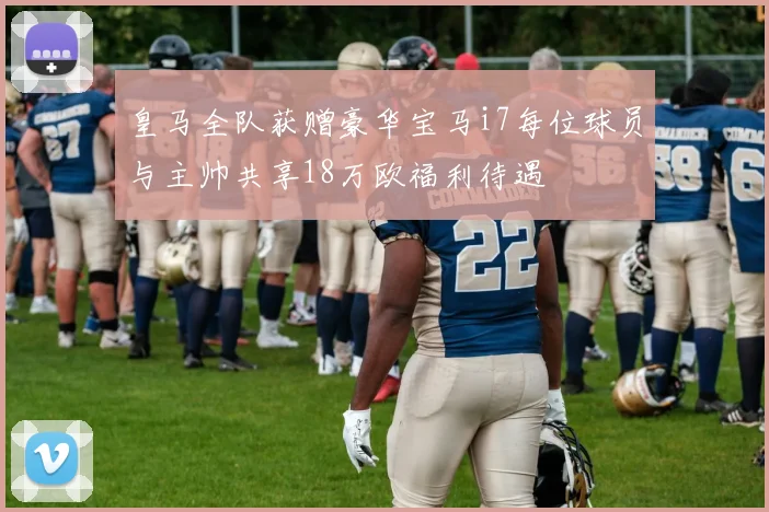 皇马全队获赠豪华宝马i7每位球员与主帅共享18万欧福利待遇