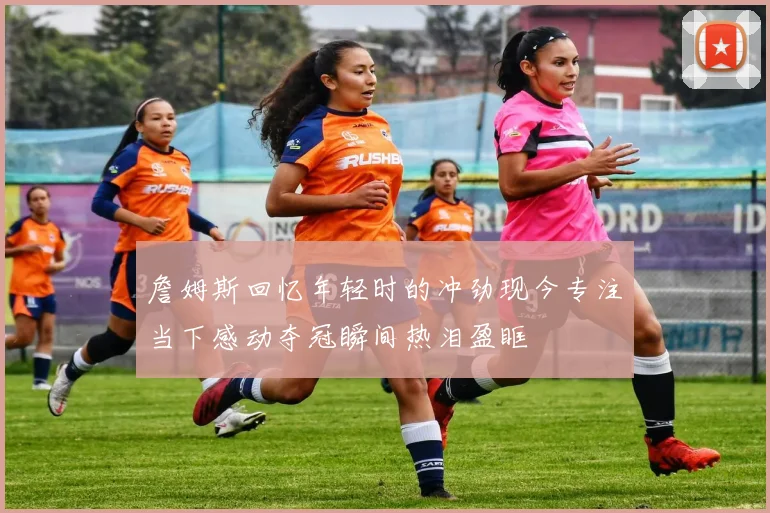 詹姆斯回忆年轻时的冲劲现今专注当下感动夺冠瞬间热泪盈眶
