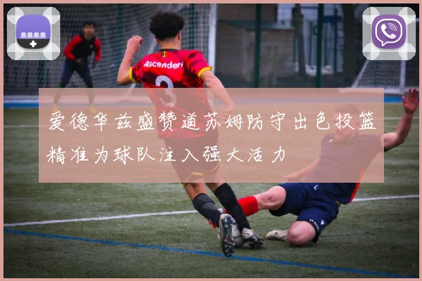 爱德华兹盛赞道苏姆防守出色投篮精准为球队注入强大活力