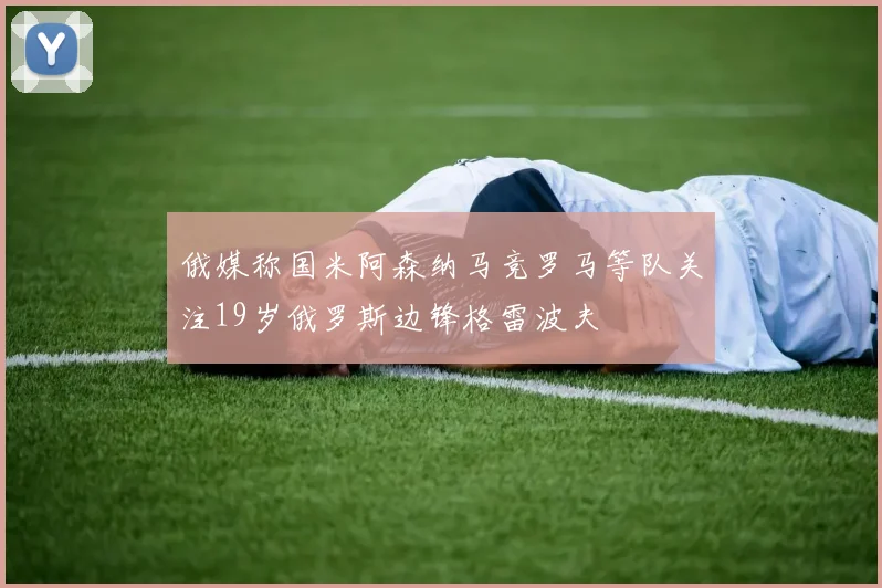 俄媒称国米阿森纳马竞罗马等队关注19岁俄罗斯边锋格雷波夫