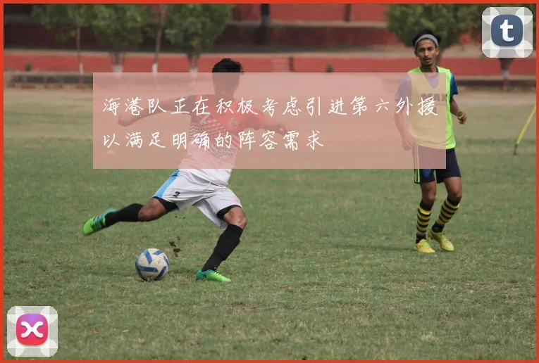 海港队正在积极考虑引进第六外援以满足明确的阵容需求