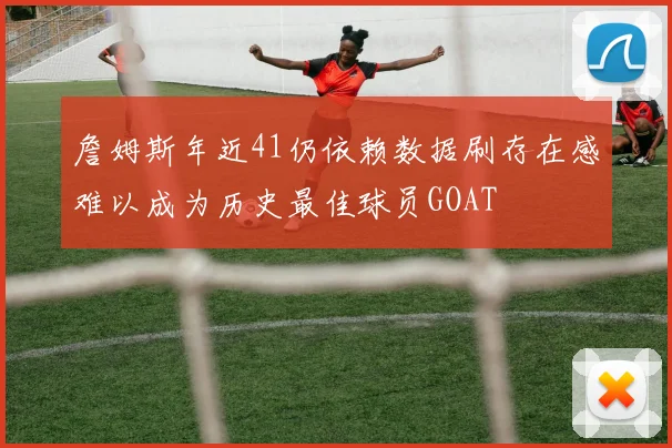 詹姆斯年近41仍依赖数据刷存在感难以成为历史最佳球员GOAT