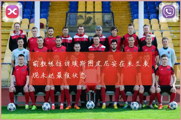 前教练惊讶埃斯图皮尼安在米兰表现未达最佳状态