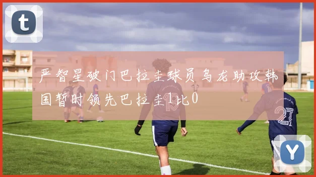 严智星破门巴拉圭球员乌龙助攻韩国暂时领先巴拉圭1比0