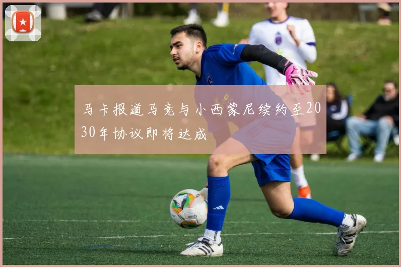 马卡报道马竞与小西蒙尼续约至2030年协议即将达成