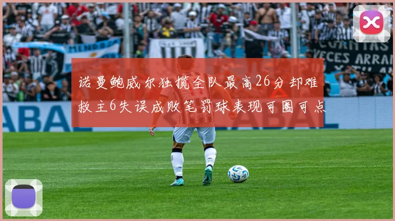 诺曼鲍威尔独揽全队最高26分却难救主6失误成败笔罚球表现可圈可点