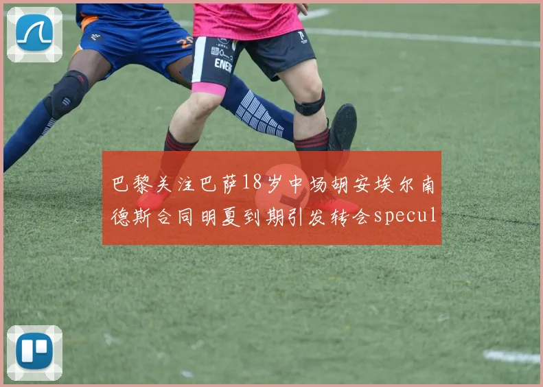巴黎关注巴萨18岁中场胡安埃尔南德斯合同明夏到期引发转会speculation