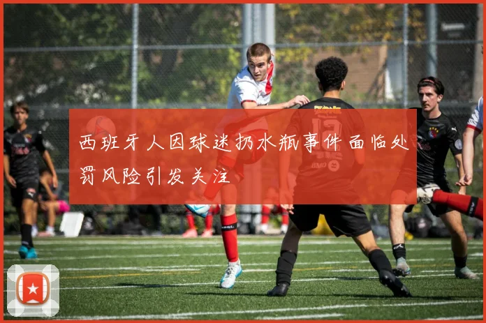 西班牙人因球迷扔水瓶事件面临处罚风险引发关注
