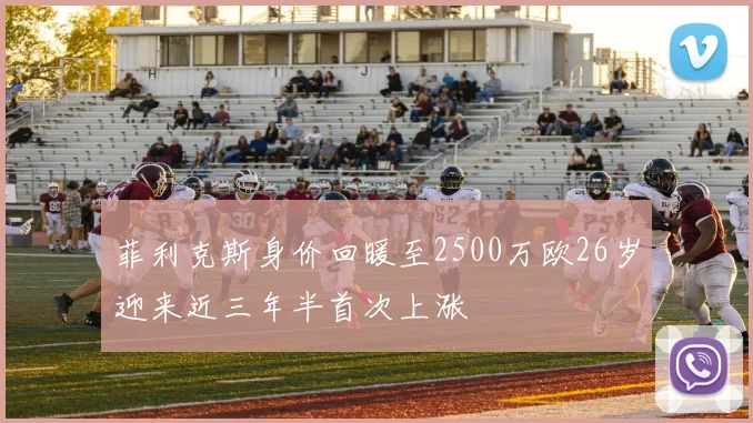 菲利克斯身价回暖至2500万欧26岁迎来近三年半首次上涨