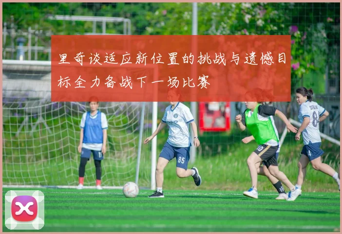 里奇谈适应新位置的挑战与遗憾目标全力备战下一场比赛