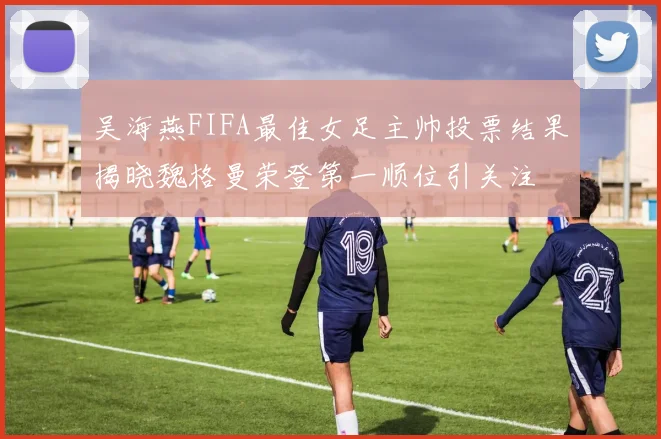 吴海燕FIFA最佳女足主帅投票结果揭晓魏格曼荣登第一顺位引关注
