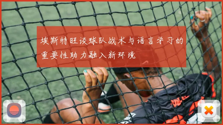 埃斯特旺谈球队战术与语言学习的重要性助力融入新环境
