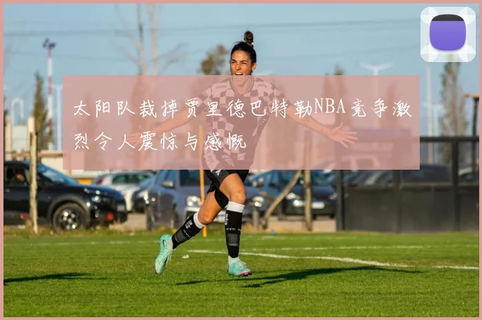 太阳队裁掉贾里德巴特勒NBA竞争激烈令人震惊与感慨