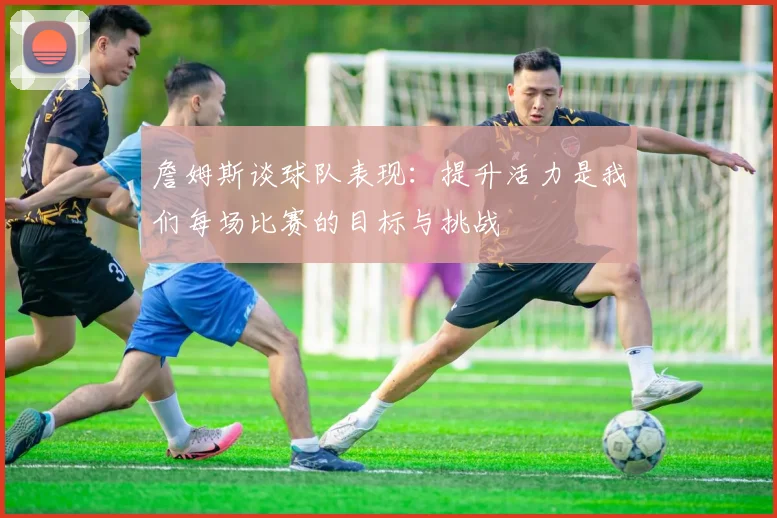 詹姆斯谈球队表现：提升活力是我们每场比赛的目标与挑战
